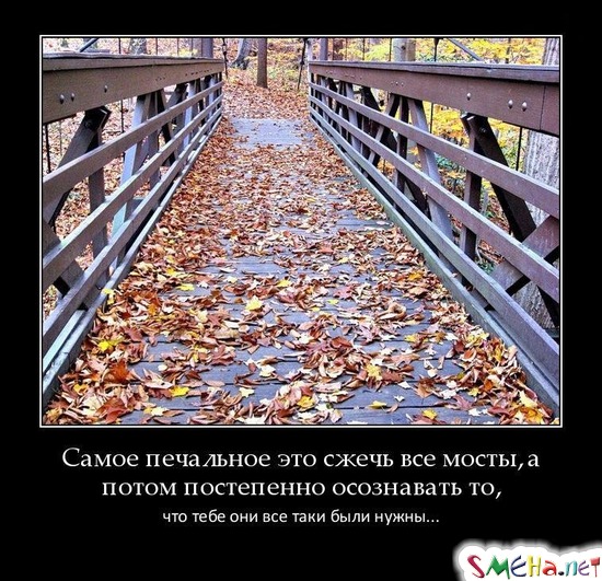 Самое печальное это сжечь все мосты, а потом постепенно осознавать то, что тебе они все таки были нужны