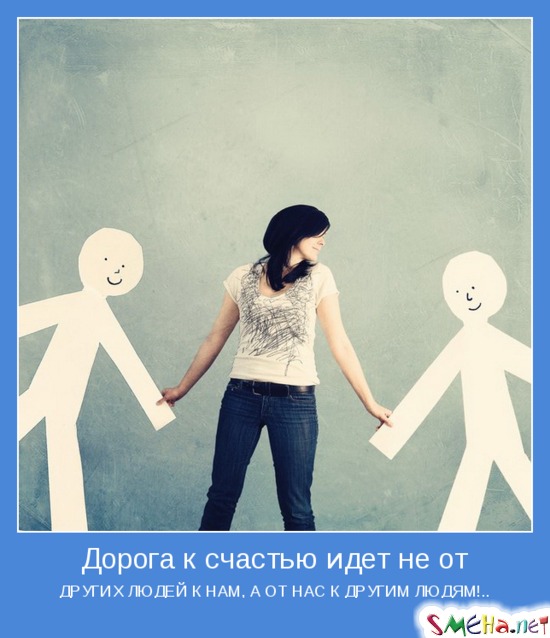 Дорога к счастью идет не от - ДРУГИХ ЛЮДЕЙ К НАМ, А ОТ НАС К ДРУГИМ ЛЮДЯМ!