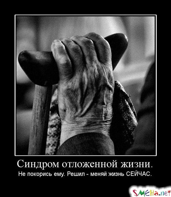 Синдром отложенной жизни. - Не покорись ему. Решил - меняй жизнь СЕЙЧАС.